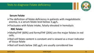 18/01/2023 AIIMS Rajkot 52
Tests to diagnose Folate deficiency
Serum Folate
The definition of folate deficiency in patients with megaloblastic
anemia, is a serum folate level below 3 μg/L.
Fluctuates with folate intake, falsely elevated in hemolysis
RBC folate
MethylTHF (60%) and formylTHF (26%) are the major folates in red
cells.
Red cell folate content is constant and is viewed as a truer indicator
of tissue folate
Red cell levels below 160 μg/L are usually considered low
 