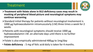 18/01/2023 AIIMS Rajkot 57
Treatment
Treatment with folate alone in B12 deficiency cases may result in
masking of peripheral blood picture and neurological symptoms may
continue worsening.
Standard initial therapy for patients without neurological involvement is
1000 µg hydroxocobalamin intramuscularly (I.M) three times a week for 2
weeks
Patients with neurological symptoms should receive 1000 µg
hydroxocobalamin I.M. on alternate days until there is no further
improvement
Folate is also empirically administered 400μg to 1mg/day
• Folate deficiency : 5 mg of folic acid daily is taken for 4 months.
 
