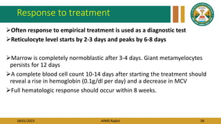 18/01/2023 AIIMS Rajkot 58
Response to treatment
Often response to empirical treatment is used as a diagnostic test
Reticulocyte level starts by 2-3 days and peaks by 6-8 days
Marrow is completely normoblastic after 3-4 days. Giant metamyelocytes
persists for 12 days
A complete blood cell count 10-14 days after starting the treatment should
reveal a rise in hemoglobin (0.1g/dl per day) and a decrease in MCV
Full hematologic response should occur within 8 weeks.
 