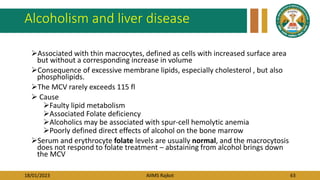 18/01/2023 AIIMS Rajkot 63
Alcoholism and liver disease
Associated with thin macrocytes, defined as cells with increased surface area
but without a corresponding increase in volume
Consequence of excessive membrane lipids, especially cholesterol , but also
phospholipids.
The MCV rarely exceeds 115 fl
 Cause
Faulty lipid metabolism
Associated Folate deficiency
Alcoholics may be associated with spur-cell hemolytic anemia
Poorly defined direct effects of alcohol on the bone marrow
Serum and erythrocyte folate levels are usually normal, and the macrocytosis
does not respond to folate treatment – abstaining from alcohol brings down
the MCV
 