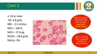18/01/2023 AIIMS Rajkot 9
Case 3
 54 yr male
Hb- 9.8 g/dL
RBC – 3.5 million
MCV – 109 fL
MCH – 27.6 pg
MCHC – 28.8 g/dL
HbA1c- 9%
RBCs are glucose
loaded and swell
when they are
mixed with
isotonic diluent
MCV is elevated,
PCV is increased
and MCHC is
abnormally low.
 