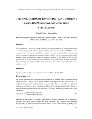 International Journal of Artificial Intelligence & Applications (IJAIA), Vol. 5, No. 6, November 2014 
THE APPLICATION OF BAYES YING-YANG HARMONY 
BASED GMMS IN ON-LINE SIGNATURE 
VERIFICATION 
Xiaosha Zhao Mandan Liu 
Key Laboratory of Advanced Control and Optimization for Chemical Processes, Ministry 
of Education, East China Uni. of Sci. and Tech. 
ABSTRACT 
In this contribution, a Bayes Ying-Yang(BYY) harmony based approach for on-line signature verification is 
presented. In the proposed method, a simple but effective Gaussian Mixture Models(GMMs) is used to 
represent for each user’s signature model based on the prior information collected. Different from the early 
works, in this paper, we use the Bayes Ying Yang machine combined with the harmony function to achieve 
Automatic Model Selection(AMS) during the parameter learning for the GMMs, so that a better 
approximation of the user model is assured. Experiments on a database from the First International 
Signature Verification Competition(SVC 2004) confirm that this combined algorithm yields quite a 
satisfactory result. 
KEYWORDS 
Signature verification, Bayes Ying-Yang machine, Gaussian Mixture Models, AMS 
1. INTRODUCTION 
The on-line signature verification task can be expressed as follows: given a complete on-line 
signature and a claimed user c, decide whether cindeed produced the signature [1]. To 
implement this procedure mathematically, a model  for the user c and  an antithetical 
model need to be learnt so that a score function S(,,) can be calculated, which will later be 
used to compare against some pre-set threshold T to finally determine the authenticity of the 
signature : 
S,,	≥  