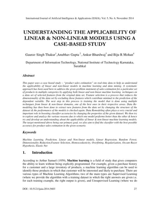 International Journal of Artificial Intelligence & Applications (IJAIA), Vol. 5, No. 6, November 2014 
UNDERSTANDING THE APPLICABILITY OF 
LINEAR & NON-LINEAR MODELS USING A 
CASE-BASED STUDY 
Gaurav Singh Thakur1,Anubhav Gupta 2, Ankur Bhardwaj3 and Biju R Mohan4 
Department of Information Technology, National Institute of Technology Karnataka, 
Surathkal 
Abstract 
This paper uses a case based study – “product sales estimation” on real-time data to help us understand 
the applicability of linear and non-linear models in machine learning and data mining. A systematic 
approach has been used here to address the given problem statement of sales estimation for a particular set 
of products in multiple categories by applying both linear and non-linear machine learning techniques on 
a data set of selected features from the original data set. Feature selection is a process that reduces the 
dimensionality of the data set by excluding those features which contribute minimal to the prediction of the 
dependent variable. The next step in this process is training the model that is done using multiple 
techniques from linear & non-linear domains, one of the best ones in their respective areas. Data Re-modeling 
has then been done to extract new features from the data set by changing the structure of the 
dataset & the performance of the models is checked again. Data Remodeling often plays a very crucial and 
important role in boosting classifier accuracies by changing the properties of the given dataset. We then try 
to explore and analyze the various reasons due to which one model performs better than the other & hence 
try and develop an understanding about the applicability of linear & non-linear machine learning models. 
The target mentioned above being our primary goal, we also aim to find the classifier with the best possible 
accuracy for product sales estimation in the given scenario. 
Keywords 
Machine Learning, Prediction, Linear and Non-linear models, Linear Regression, Random Forest, 
Dimensionality Reduction,Feature Selection, Homoscedasticity, Overfitting, Regularization, Occam Razor 
Hypothesis, Elastic Net 
1. Introduction 
According to Arthur Samuel (1959), Machine learning is a field of study that gives computers 
the ability to learn without being explicitly programmed. For example, given a purchase history 
for a customer and a large inventory of products, a machine learning algorithm can be used to 
identify those products in which that customer will be interested and likely to purchase. There are 
various types of Machine Learning Algorithms; two of the main types are Supervised Learning 
(where we provide the algorithm with a training dataset in which the right answers are given i.e. 
for each training example, the right output is given), and Unsupervised Learning (where we do 
DOI : 10.5121/ijaia.2014.5603 27 
 
