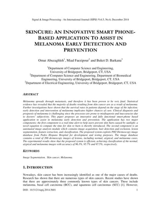 Signal & Image Processing : An International Journal (SIPIJ) Vol.5, No.6, December 2014
DOI : 10.5121/sipij.2014.5601 1
SKINCURE: AN INNOVATIVE SMART PHONE-
BASED APPLICATION TO ASSIST IN
MELANOMA EARLY DETECTION AND
PREVENTION
Omar Abuzaghleh1
, Miad Faezipour2
and Buket D. Barkana3
1
Department of Computer Science and Engineering,
University of Bridgeport, Bridgeport, CT, USA
2
Department of Computer Science and Engineering, Department of Biomedical
Engineering, University of Bridgeport, Bridgeport, CT, USA
3
Department of Electrical Engineering, University of Bridgeport, Bridgeport, CT, USA
ABSTRACT
Melanoma spreads through metastasis, and therefore it has been proven to be very fatal. Statistical
evidence has revealed that the majority of deaths resulting from skin cancer are as a result of melanoma.
Further investigations have shown that the survival rates in patients depend on the stage of the infection;
early detection and intervention of melanoma implicates higher chances of cure. Clinical diagnosis and
prognosis of melanoma is challenging since the processes are prone to misdiagnosis and inaccuracies due
to doctors’ subjectivity. This paper proposes an innovative and fully functional smart-phone based
application to assist in melanoma early detection and prevention. The application has two major
components; the first component is a real-time alert to help users prevent skin burn caused by sunlight; a
novel equation to compute the time for skin to burn is thereby introduced. The second component is an
automated image analysis module which contains image acquisition, hair detection and exclusion, lesion
segmentation, feature extraction, and classification. The proposed system exploits PH2 Dermoscopy image
database from Pedro Hispano Hospital for development and testing purposes. The image database
contains a total of 200 dermoscopy images of lesions, including normal, atypical, and melanoma cases.
The experimental results show that the proposed system is efficient, achieving classification of the normal,
atypical and melanoma images with accuracy of 96.3%, 95.7% and 97.5%, respectively.
KEYWORDS
Image Segmentation, Skin cancer, Melanoma.
1. INTRODUCTION
Nowadays, skin cancer has been increasingly identified as one of the major causes of deaths.
Research has shown that there are numerous types of skin cancers. Recent studies have shown
that there are approximately three commonly known types of skin cancers. These include
melanoma, basal cell carcinoma (BCC), and squamous cell carcinomas (SCC) [1]. However,
 