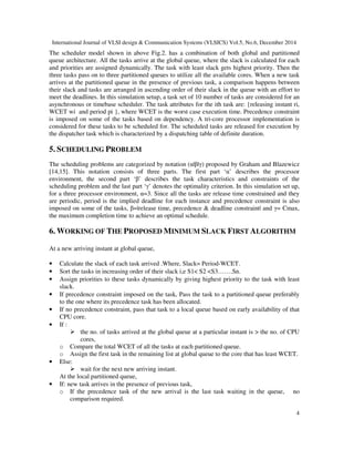 International Journal of VLSI design & Communication Systems (VLSICS) Vol.5, No.6, December 2014
4
The scheduler model shown in above Fig.2. has a combination of both global and partitioned
queue architecture. All the tasks arrive at the global queue, where the slack is calculated for each
and priorities are assigned dynamically. The task with least slack gets highest priority. Then the
three tasks pass on to three partitioned queues to utilize all the available cores. When a new task
arrives at the partitioned queue in the presence of previous task, a comparison happens between
their slack and tasks are arranged in ascending order of their slack in the queue with an effort to
meet the deadlines. In this simulation setup, a task set of 10 number of tasks are considered for an
asynchronous or timebase scheduler. The task attributes for the ith task are: {releasing instant ri,
WCET wi and period pi }, where WCET is the worst case execution time. Precedence constraint
is imposed on some of the tasks based on dependency. A tri-core processor implementation is
considered for these tasks to be scheduled for. The scheduled tasks are released for execution by
the dispatcher task which is characterized by a dispatching table of definite duration.
5. SCHEDULING PROBLEM
The scheduling problems are categorized by notation (α|β|γ) proposed by Graham and Blazewicz
[14,15]. This notation consists of three parts. The first part ‘α’ describes the processor
environment, the second part ‘β’ describes the task characteristics and constraints of the
scheduling problem and the last part ‘γ’ denotes the optimality criterion. In this simulation set up,
for a three processor environment, α=3. Since all the tasks are release time constrained and they
are periodic, period is the implied deadline for each instance and precedence constraint is also
imposed on some of the tasks, β=|release time, precedence & deadline constraint| and γ= Cmax,
the maximum completion time to achieve an optimal schedule.
6. WORKING OF THE PROPOSED MINIMUM SLACK FIRST ALGORITHM
At a new arriving instant at global queue,
• Calculate the slack of each task arrived .Where, Slack= Period-WCET.
• Sort the tasks in increasing order of their slack i,e S1< S2 <S3…….Sn.
• Assign priorities to these tasks dynamically by giving highest priority to the task with least
slack.
• If precedence constraint imposed on the task, Pass the task to a partitioned queue preferably
to the one where its precedence task has been allocated.
• If no precedence constraint, pass that task to a local queue based on early availability of that
CPU core.
• If :
the no. of tasks arrived at the global queue at a particular instant is > the no. of CPU
cores,
o Compare the total WCET of all the tasks at each partitioned queue.
o Assign the first task in the remaining list at global queue to the core that has least WCET.
• Else:
wait for the next new arriving instant.
At the local partitioned queue,
• If: new task arrives in the presence of previous task,
o If the precedence task of the new arrival is the last task waiting in the queue, no
comparison required.
 
