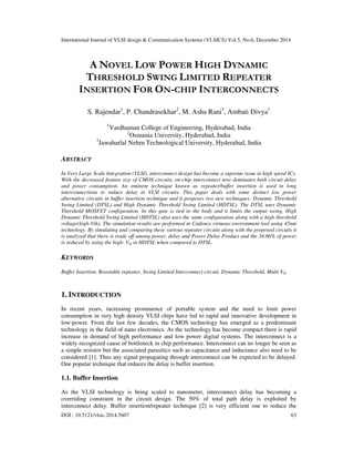 International Journal of VLSI design & Communication Systems (VLSICS) Vol.5, No.6, December 2014
DOI : 10.5121/vlsic.2014.5607 63
A NOVEL LOW POWER HIGH DYNAMIC
THRESHOLD SWING LIMITED REPEATER
INSERTION FOR ON-CHIP INTERCONNECTS
S. Rajendar1
, P. Chandrasekhar2
, M. Asha Rani3
, Ambati Divya1
1
Vardhaman College of Engineering, Hyderabad, India
2
Osmania University, Hyderabad, India
3
Jawaharlal Nehru Technological University, Hyderabad, India
ABSTRACT
In Very Large Scale Integration (VLSI), interconnect design has become a supreme issue in high speed ICs.
With the decreased feature size of CMOS circuits, on-chip interconnect now dominates both circuit delay
and power consumption. An eminent technique known as repeater/buffer insertion is used in long
interconnections to reduce delay in VLSI circuits. This paper deals with some distinct low power
alternative circuits in buffer insertion technique and it proposes two new techniques: Dynamic Threshold
Swing Limited (DTSL) and High Dynamic Threshold Swing Limited (HDTSL). The DTSL uses Dynamic
Threshold MOSFET configuration. In this gate is tied to the body and it limits the output swing. High
Dynamic Threshold Swing Limited (HDTSL) also uses the same configuration along with a high threshold
voltage(high-Vth). The simulation results are performed in Cadence virtuoso environment tool using 45nm
technology. By simulating and comparing these various repeater circuits along with the proposed circuits it
is analyzed that there is trade off among power, delay and Power Delay Product and the 34.66% of power
is reduced by using the high- Vth in HDTSL when compared to DTSL.
KEYWORDS
Buffer Insertion, Boostable repeater, Swing Limited Interconnect circuit, Dynamic Threshold, Multi Vth
1. INTRODUCTION
In recent years, increasing prominence of portable system and the need to limit power
consumption in very high density VLSI chips have led to rapid and innovative development in
low-power. From the last few decades, the CMOS technology has emerged as a predominant
technology in the field of nano electronics. As the technology has become compact there is rapid
increase in demand of high performance and low power digital systems. The interconnect is a
widely recognized cause of bottleneck in chip performance. Interconnect can no longer be seen as
a simple resistor but the associated parasitics such as capacitance and inductance also need to be
considered [1]. Thus any signal propagating through interconnect can be expected to be delayed.
One popular technique that reduces the delay is buffer insertion.
1.1. Buffer Insertion
As the VLSI technology is being scaled to nanometer, interconnect delay has becoming a
overriding constraint in the circuit design. The 50% of total path delay is exploited by
interconnect delay. Buffer insertion/repeater technique [2] is very efficient one to reduce the
 