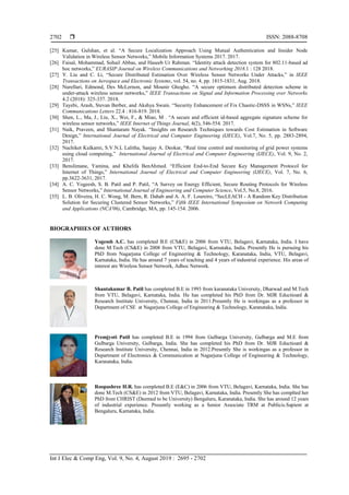  ISSN: 2088-8708
Int J Elec & Comp Eng, Vol. 9, No. 4, August 2019 : 2695 - 2702
2702
[25] Kumar, Gulshan, et al. “A Secure Localization Approach Using Mutual Authentication and Insider Node
Validation in Wireless Sensor Networks,” Mobile Information Systems 2017. 2017.
[26] Faisal, Mohammad, Sohail Abbas, and Haseeb Ur Rahman. “Identity attack detection system for 802.11-based ad
hoc networks,” EURASIP Journal on Wireless Communications and Networking 2018.1 : 128 2018.
[27] Y. Liu and C. Li, “Secure Distributed Estimation Over Wireless Sensor Networks Under Attacks,” in IEEE
Transactions on Aerospace and Electronic Systems, vol. 54, no. 4, pp. 1815-1831, Aug. 2018.
[28] Nurellari, Edmond, Des McLernon, and Mounir Ghogho. “A secure optimum distributed detection scheme in
under-attack wireless sensor networks,” IEEE Transactions on Signal and Information Processing over Networks
4.2 (2018): 325-337. 2018.
[29] Tayebi, Arash, Stevan Berber, and Akshya Swain. “Security Enhancement of Fix Chaotic-DSSS in WSNs,” IEEE
Communications Letters 22.4 : 816-819. 2018.
[30] Shen, L., Ma, J., Liu, X., Wei, F., & Miao, M . “A secure and efficient id-based aggregate signature scheme for
wireless sensor networks,” IEEE Internet of Things Journal, 4(2), 546-554. 2017.
[31] Naik, Praveen, and Shantaram Nayak. “Insights on Research Techniques towards Cost Estimation in Software
Design,” International Journal of Electrical and Computer Engineering (IJECE), Vol.7, No. 5, pp. 2883-2894,
2017.
[32] Nachiket Kulkarni, S.V.N.L Lalitha, Sanjay A. Deokar, “Real time control and monitoring of grid power systems
using cloud computing,” International Journal of Electrical and Computer Engineering (IJECE), Vol. 9, No. 2,
2017.
[33] Benslimane, Yamina, and Khelifa BenAhmed. “Efficient End-to-End Secure Key Management Protocol for
Internet of Things,” International Journal of Electrical and Computer Engineering (IJECE), Vol. 7, No. 6,
pp.3622-3631, 2017.
[34] A. C. Yogeesh, S. B. Patil and P. Patil, “A Survey on Energy Efficient, Secure Routing Protocols for Wireless
Sensor Networks,” International Journal of Engineering and Computer Science, Vol.5, No.8, 2016.
[35] L. B. Oliveira, H. C. Wong, M. Bern, R. Dahab and A. A. F. Loureiro, “SecLEACH - A Random Key Distribution
Solution for Securing Clustered Sensor Networks,” Fifth IEEE International Symposium on Network Computing
and Applications (NCA'06), Cambridge, MA, pp. 145-154. 2006.
BIOGRAPHIES OF AUTHORS
Yogessh A.C. has completed B.E (CS&E) in 2006 from VTU, Belagavi, Karnataka, India. I have
done M.Tech (CS&E) in 2008 from VTU, Belagavi, Karnataka, India. Presently He is pursuing his
PhD from Nagarjuna College of Engineering & Technology, Karanataka, India, VTU, Belagavi,
Karnataka, India. He has around 7 years of teaching and 4 years of industrial experience. His areas of
interest are Wireless Sensor Network, Adhoc Network.
Shantakumar B. Patil has completed B.E in 1993 from karanataka University, Dharwad and M.Tech
from VTU, Belagavi, Karnataka, India. He has completed his PhD from Dr. MJR Eductioanl &
Research Institute University, Chennai, India in 2011.Presently He is workingas as a professor in
Department of CSE at Nagarjuna College of Engineering & Technology, Karanataka, India.
Premjyoti Patil has completed B.E in 1994 from Gulbarga University, Gulbarga and M.E from
Gulbarga University, Gulbarga, India. She has completed his PhD from Dr. MJR Eductioanl &
Research Institute University, Chennai, India in 2012.Presently She is workingas as a professor in
Department of Electronics & Communication at Nagarjuna College of Engineering & Technology,
Karanataka, India.
Roopashree H.R. has completed B.E (E&C) in 2006 from VTU, Belagavi, Karnataka, India. She has
done M.Tech (CS&E) in 2012 from VTU, Belagavi, Karnataka, India. Presently She has complted her
PhD from CHRIST (Deemed to be University) Bengaluru, Karanataka, India. She has around 12 years
of industrial experience. Presently working as a Senior Associate TRM at Publicis.Sapient at
Bengaluru, Karnataka, India.
 