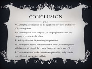 CONCLUSION
 Making the advertisement ,so the people will have more trust in post
office management
 Comparing with other company , so the people could know our
company is better than the others
 Inviting celebrities for promoting the post office .
 The employee need to treat the costumer nicely , so that the people
will always mentioning all the positive thought about the post office .
 The advertisement need to mention the post office , so by this the
post office will have a lot of publicity
 
