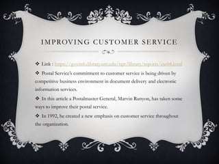 IMPROVING CUSTOMER SERVICE
 Link : https://govinfo.library.unt.edu/npr/library/reports/csc04.html
 Postal Service’s commitment to customer service is being driven by
competitive business environment in document delivery and electronic
information services.
 In this article a Postalmaster General, Marvin Runyon, has taken some
ways to improve their postal service.
 In 1992, he created a new emphasis on customer service throughout
the organization.
 