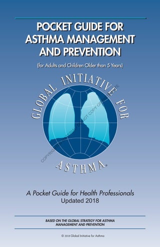 POCKET GUIDE FOR
ASTHMA MANAGEMENT
AND PREVENTION
A Pocket Guide for Health Professionals
Updated 2018
(for Adults and Children Older than 5 Years)
BASED ON THE GLOBAL STRATEGY FOR ASTHMA
MANAGEMENT AND PREVENTION
© 2018 Global Initiative for Asthma
C
O
PYR
IG
H
TED
M
ATER
IAL-D
O
N
O
T
C
O
PY
O
R
D
ISTR
IBU
TE
 