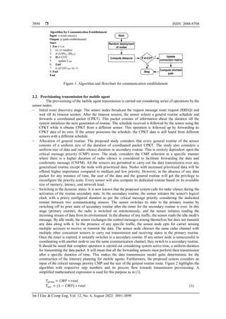  ISSN: 2088-8708
Int J Elec & Comp Eng, Vol. 12, No. 4, August 2022: 3891-3899
3894
Start
Random deployment
of nodes
Compute distance If d>COT
Update
connection matrix
Compute shortest
path
Stop
Y
N
Figure 1. Algorithm and flowchart for communication establishment
2.2. Provisioning transmission for mobile agent
The provisioning of the mobile agent transmission is carried out considering series of operations by the
sensor nodes.
− Initial route discovery stage: The sensor nodes broadcast the request message route request (RREQ) and
wait till its timeout session. After the timeout session, the sensor selects a general routine schedule and
forwards a coordinated packet (CPKT). This packet consists of information about the duration till the
system initializes the next generation of routine. The schedule received is followed by the sensor using the
CPKT while it obtains CPKT from a different sensor. This operation is followed up by forwarding its
CPKT data of its own. If the sensor possesses the schedule, the CPKT data is still heard from different
sensors with a different schedule.
− Allocation of general routine: The proposed study considers that every general routine of the sensor
consists of a uniform size of the duration of coordinated packet CPKT. The study also considers a
uniform size of data and radio silence duration in secondary routine. This is entirely dependent upon the
critical message priority (CMP) score. The study considers the CMP selection in a specific manner
where there is a higher duration of radio silence is considered to facilitate forwarding the data and
conformity message (CNFM). All the sensors are permitted to carry out the data transmission over any
generalized routine except the node with prioritized data. Nodes with increased prioritized data will be
offered higher importance compared to medium and low priority. However, in the absence of any data
packet for any instance of time, the user of the data and the general routine will get the privilege to
reconfigure the priority scale. Every sensor will also compute its dedicated routine based on its available
size of memory, latency, and network load.
− Switching to the dynamic states: It is now known that the proposed system calls for radio silence during the
activation of the routine secondary state. In the secondary routine, the sensor initiates the sensor's logical
clock with a priory configured duration as per the critical message priority considering the dedicated
routine between two communicating sensors. The sensor switches its state to the primary routine by
switching off its prior state of secondary routine after the timer for the secondary routine is over. In this
stage (primary routine), the radio is switched on autonomously, and the sensor initiates reading the
incoming stream of data from its environment. In the absence of any traffic, the sensor reads the idle mode's
message. By idle mode, the sensor exchanges the control messages among themselves but does not transmit
any data along with it. In the presence of any specific traffic, the sensor node opts for carrier sensing
multiple accesses to receive or transmit the data. The sensor node chooses the same radio channel with
multiple other concurrent sensors to carry out transmission and receiving states in the primary routine.
Once the timer is expired, it instantly switches to a secondary routine. If any sensor node is unsuccessful in
coordinating with another node to use the same communication channel, they switch to a secondary routine.
It should be noted that complete operation is carried out considering system active time, a uniform duration
for transmitting the data packet. It will mean that all the forwarding sensors must perform their transmission
after a specific duration of time. This makes the data transmission model quite deterministic for the
construction of the itinerary planning for mobile agents. Furthermore, the proposed system considers an
input of the critical message priority CMP and the size of the general routine route. Figure 2 highlights the
algorithm with respective step numbers and its process flow towards transmission provisioning. A
simplified mathematical expression is used for this purpose as in (1).
𝑇𝑝𝑟𝑖𝑚 = 𝐶𝑀𝑃 ∗ 𝑟𝑜𝑢𝑡
𝑇𝑠𝑒𝑐 = (1 − 𝐶𝑀𝑃) ∗ 𝑟𝑜𝑢𝑡 (1)
 