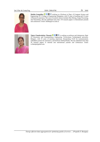 Int J Elec & Comp Eng ISSN: 2088-8708 
Energy-efficient data-aggregation for optimizing quality of service … (Prapulla S. Basappa)
3899
Shobha Gangadhar working as a Professor in Dept. of Computer Science and
Engineering, R V College of Engineering, Bengaluru, with 25 years of teaching and 14 years
of Research experience. Her area of research interest includes Data Mining, Image Processing,
and Networking. She has published more than 150 research papers in International journals
and conferences. Email: shobhag@rvce.edu.in.
Tiptur Chandrashekar Thanuja is working as professor and chairperson, Dept.
Of Electronics and Communication Engineering, Visvesvaraya Technological university,
Belagavi, with 25 years of teaching experience. Researching VLSI for communication,
embedded systems for automotive, and Software Defined Radio. She has published more than
50 research papers in national and international journals and conferences. Email:
tc.thanuja@gmail.com.
 