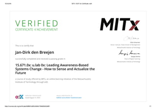15­8­2016 MITx 15.671.0x Certificate | edX
https://courses.edx.org/certificates/8d8fd01a625c49d4b176e9d93d32a961 1/1
V E R I F I E D
CERTIFICATE of ACHIEVEMENT
This is to certify that
Jan-Dirk den Breejen
successfully completed and received a passing grade in
15.671.0x: u.lab 0x: Leading Awareness-Based
Systems Change - How to Sense and Actualize the
Future
a course of study oﬀered by MITx, an online learning initiative of the Massachusetts
Institute of Technology through edX.
Otto Scharmer
Senior Lecturer, Sloan School of Management
Massachusetts Institute of Technology
Sanjay Sarma
Dean of Digital Learning
Massachusetts Institute of Technology
VERIFIED CERTIFICATE
Issued August 15, 2016
VALID CERTIFICATE ID
8d8fd01a625c49d4b176e9d93d32a961
 