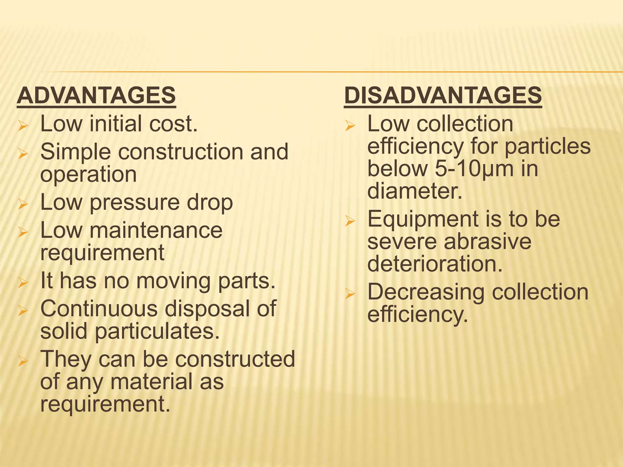 ADVANTAGES
 Low initial cost.
 Simple construction and
operation
 Low pressure drop
 Low maintenance
requirement
 It has no moving parts.
 Continuous disposal of
solid particulates.
 They can be constructed
of any material as
requirement.
DISADVANTAGES
 Low collection
efficiency for particles
below 5-10µm in
diameter.
 Equipment is to be
severe abrasive
deterioration.
 Decreasing collection
efficiency.
 