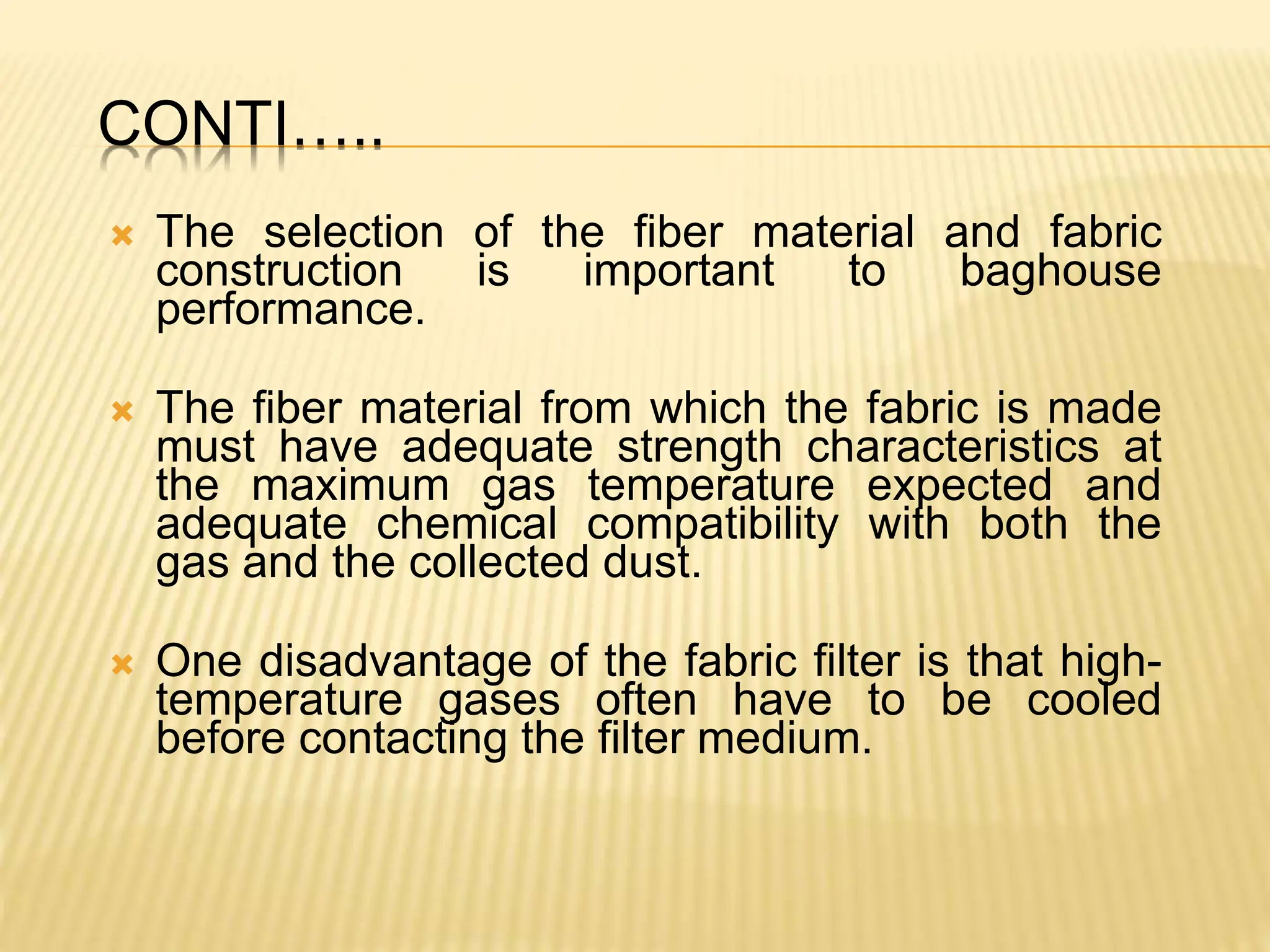 CONTI…..
 The selection of the fiber material and fabric
construction is important to baghouse
performance.
 The fiber material from which the fabric is made
must have adequate strength characteristics at
the maximum gas temperature expected and
adequate chemical compatibility with both the
gas and the collected dust.
 One disadvantage of the fabric filter is that high-
temperature gases often have to be cooled
before contacting the filter medium.
 