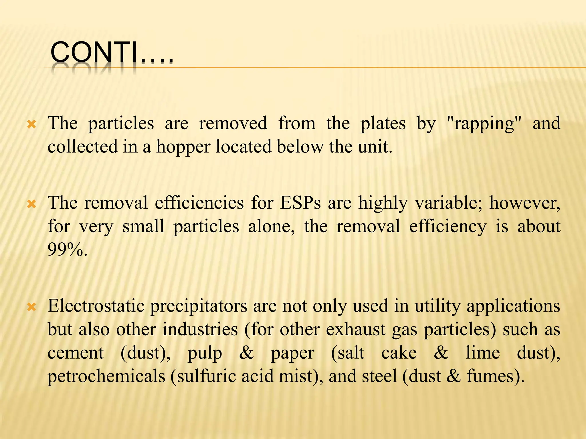 CONTI….
 The particles are removed from the plates by "rapping" and
collected in a hopper located below the unit.
 The removal efficiencies for ESPs are highly variable; however,
for very small particles alone, the removal efficiency is about
99%.
 Electrostatic precipitators are not only used in utility applications
but also other industries (for other exhaust gas particles) such as
cement (dust), pulp & paper (salt cake & lime dust),
petrochemicals (sulfuric acid mist), and steel (dust & fumes).
 