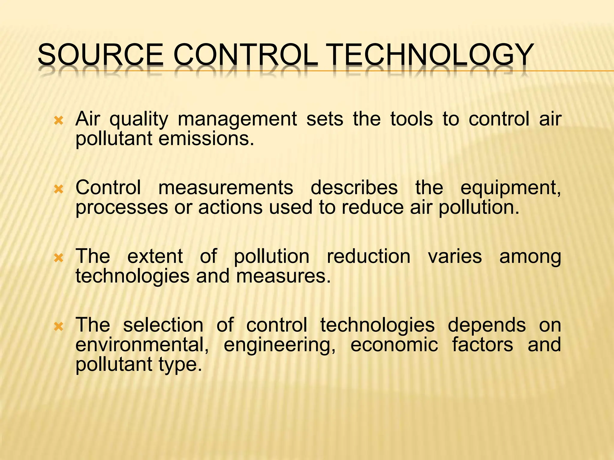 SOURCE CONTROL TECHNOLOGY
 Air quality management sets the tools to control air
pollutant emissions.
 Control measurements describes the equipment,
processes or actions used to reduce air pollution.
 The extent of pollution reduction varies among
technologies and measures.
 The selection of control technologies depends on
environmental, engineering, economic factors and
pollutant type.
 