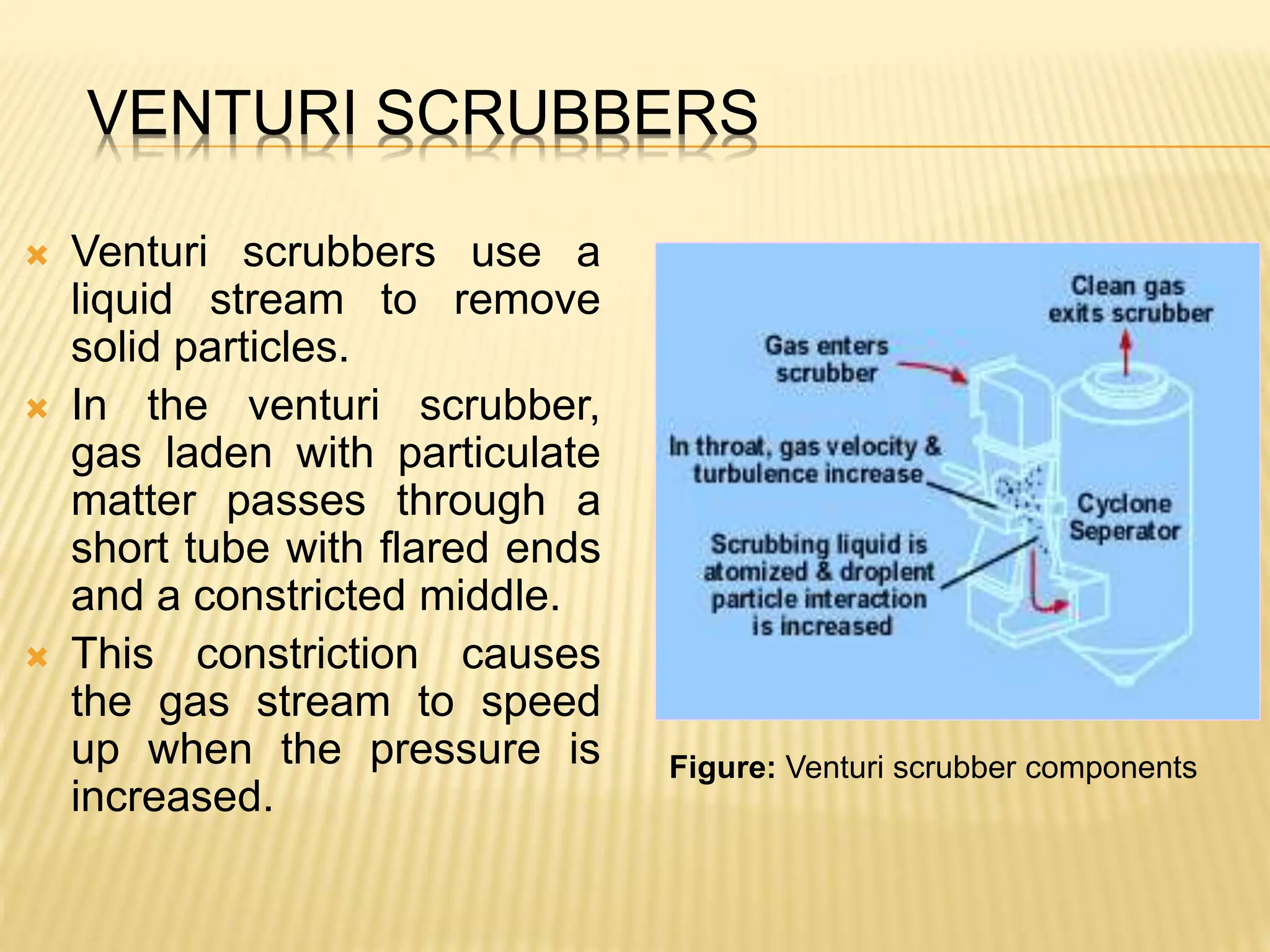 VENTURI SCRUBBERS
 Venturi scrubbers use a
liquid stream to remove
solid particles.
 In the venturi scrubber,
gas laden with particulate
matter passes through a
short tube with flared ends
and a constricted middle.
 This constriction causes
the gas stream to speed
up when the pressure is
increased.
Figure: Venturi scrubber components
 