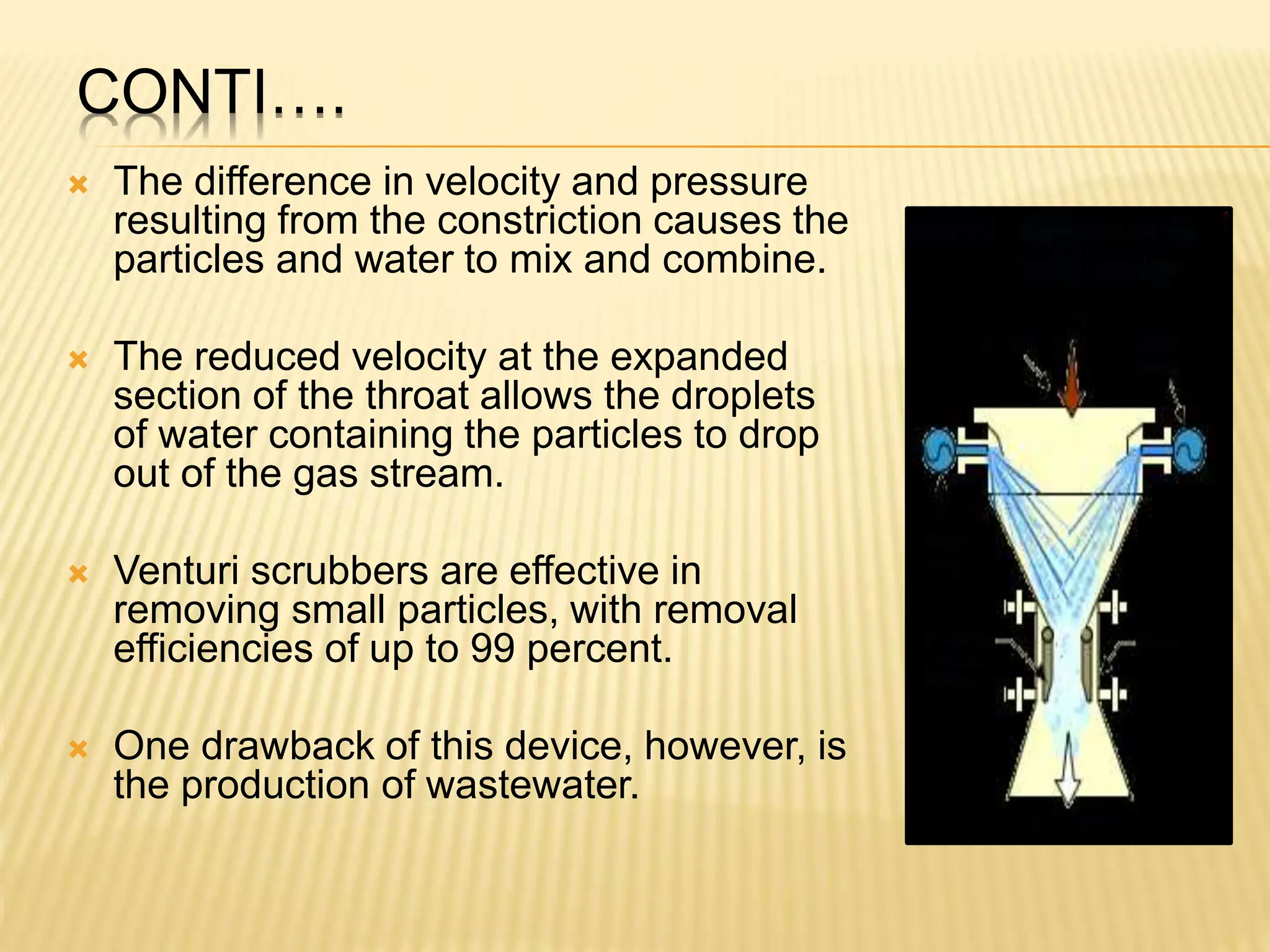 CONTI….
 The difference in velocity and pressure
resulting from the constriction causes the
particles and water to mix and combine.
 The reduced velocity at the expanded
section of the throat allows the droplets
of water containing the particles to drop
out of the gas stream.
 Venturi scrubbers are effective in
removing small particles, with removal
efficiencies of up to 99 percent.
 One drawback of this device, however, is
the production of wastewater.
 