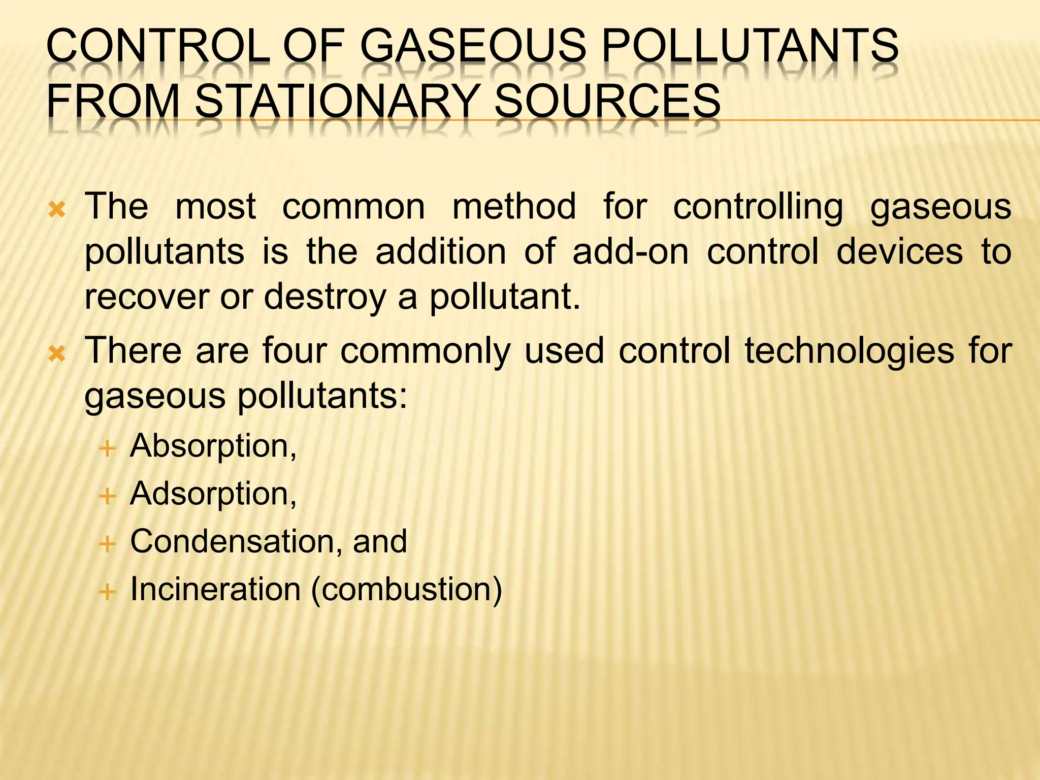 CONTROL OF GASEOUS POLLUTANTS
FROM STATIONARY SOURCES
 The most common method for controlling gaseous
pollutants is the addition of add-on control devices to
recover or destroy a pollutant.
 There are four commonly used control technologies for
gaseous pollutants:
 Absorption,
 Adsorption,
 Condensation, and
 Incineration (combustion)
 