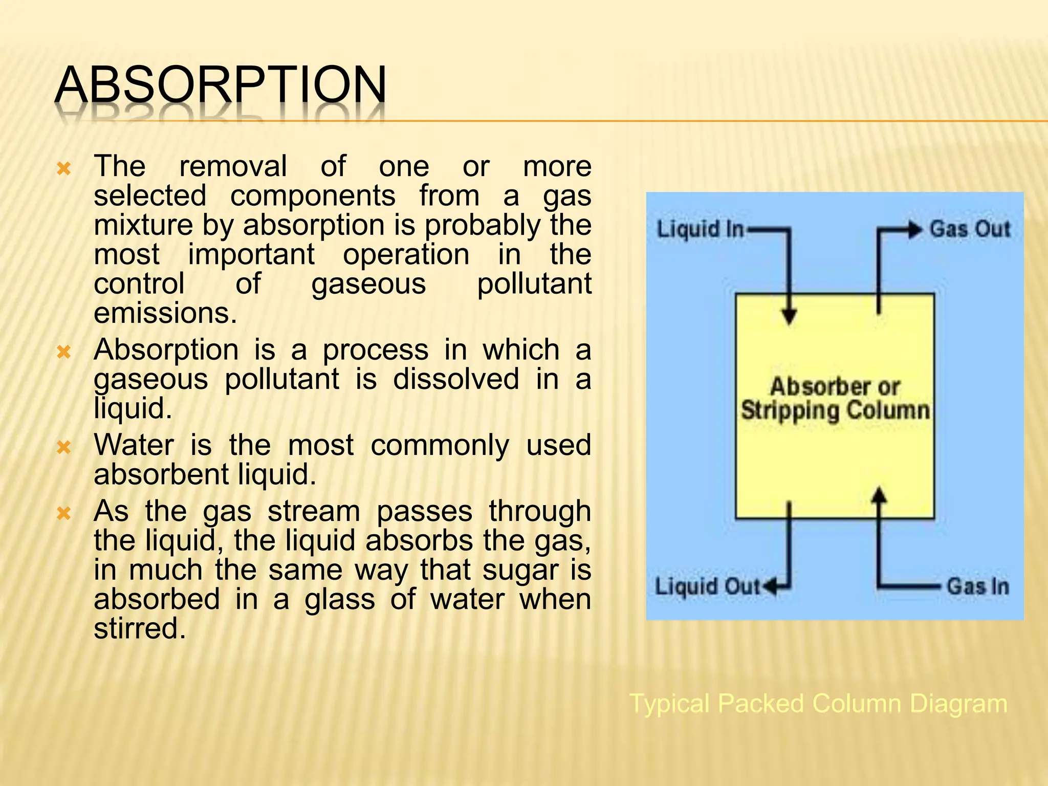 ABSORPTION
 The removal of one or more
selected components from a gas
mixture by absorption is probably the
most important operation in the
control of gaseous pollutant
emissions.
 Absorption is a process in which a
gaseous pollutant is dissolved in a
liquid.
 Water is the most commonly used
absorbent liquid.
 As the gas stream passes through
the liquid, the liquid absorbs the gas,
in much the same way that sugar is
absorbed in a glass of water when
stirred.
Typical Packed Column Diagram
 