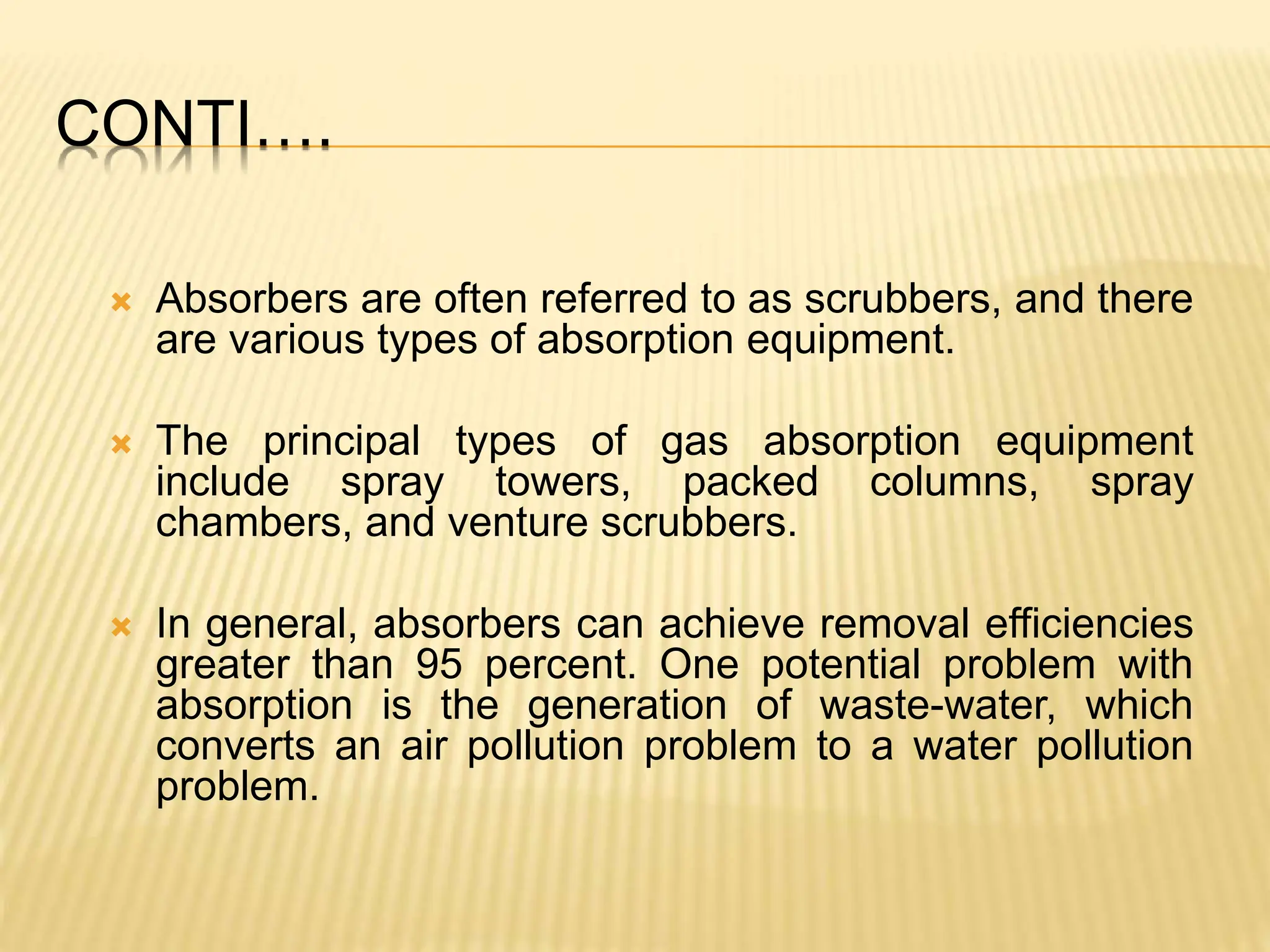 CONTI….
 Absorbers are often referred to as scrubbers, and there
are various types of absorption equipment.
 The principal types of gas absorption equipment
include spray towers, packed columns, spray
chambers, and venture scrubbers.
 In general, absorbers can achieve removal efficiencies
greater than 95 percent. One potential problem with
absorption is the generation of waste-water, which
converts an air pollution problem to a water pollution
problem.
 