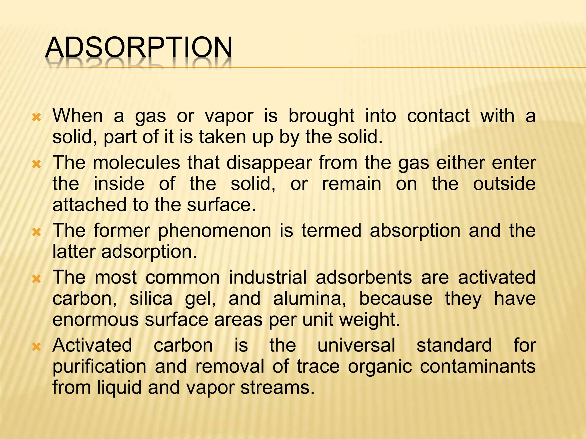 ADSORPTION
 When a gas or vapor is brought into contact with a
solid, part of it is taken up by the solid.
 The molecules that disappear from the gas either enter
the inside of the solid, or remain on the outside
attached to the surface.
 The former phenomenon is termed absorption and the
latter adsorption.
 The most common industrial adsorbents are activated
carbon, silica gel, and alumina, because they have
enormous surface areas per unit weight.
 Activated carbon is the universal standard for
purification and removal of trace organic contaminants
from liquid and vapor streams.
 