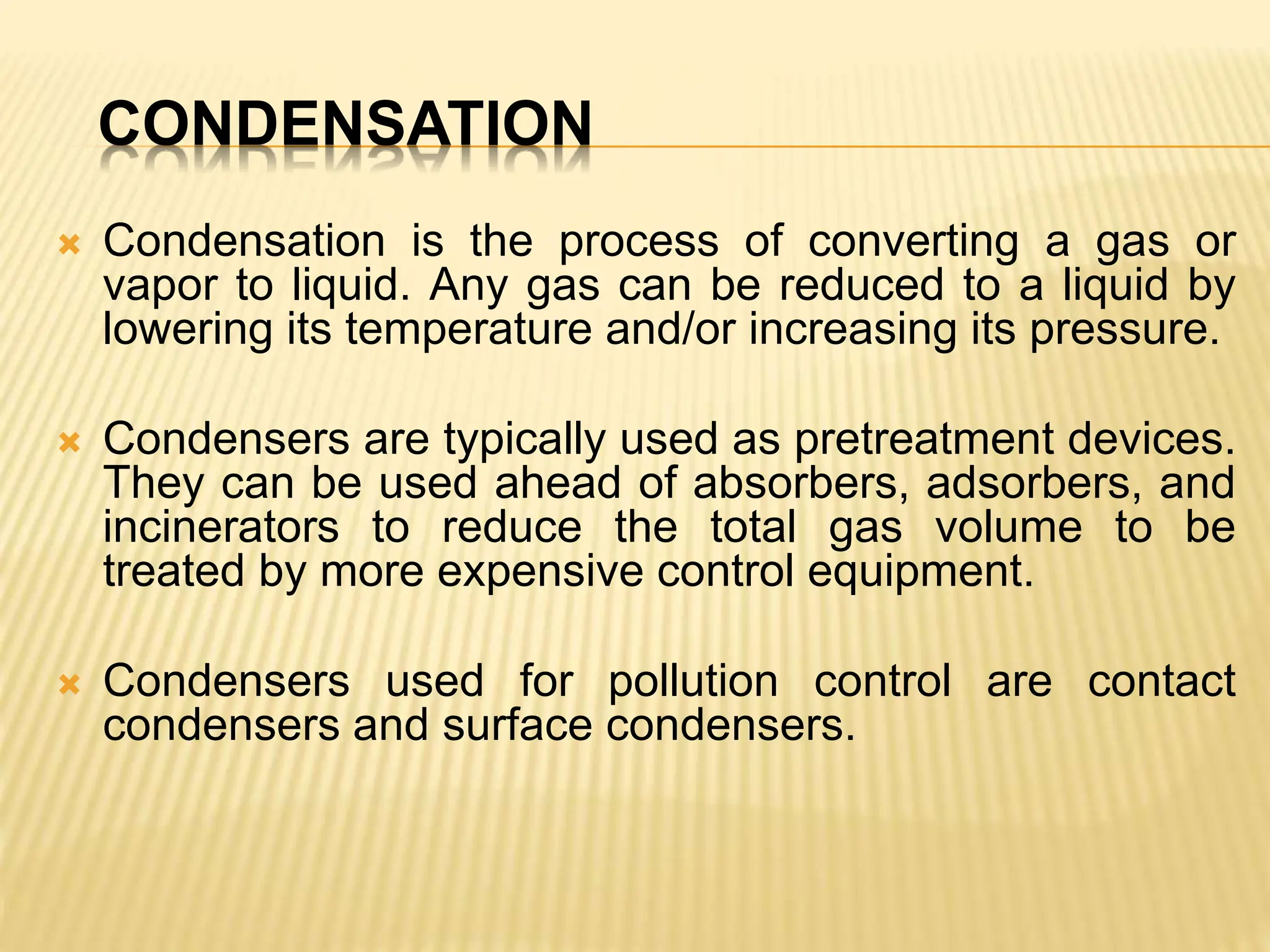 CONDENSATION
 Condensation is the process of converting a gas or
vapor to liquid. Any gas can be reduced to a liquid by
lowering its temperature and/or increasing its pressure.
 Condensers are typically used as pretreatment devices.
They can be used ahead of absorbers, adsorbers, and
incinerators to reduce the total gas volume to be
treated by more expensive control equipment.
 Condensers used for pollution control are contact
condensers and surface condensers.
 