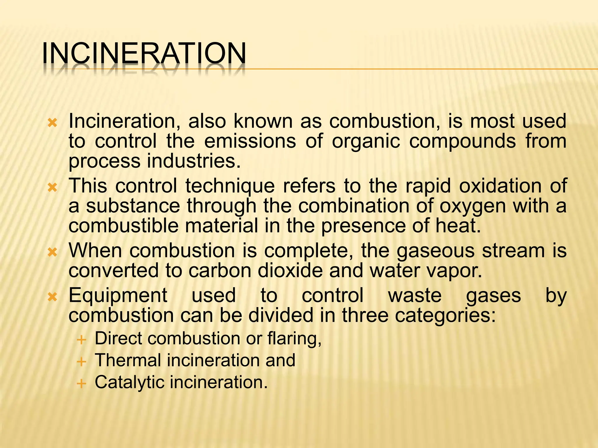 INCINERATION
 Incineration, also known as combustion, is most used
to control the emissions of organic compounds from
process industries.
 This control technique refers to the rapid oxidation of
a substance through the combination of oxygen with a
combustible material in the presence of heat.
 When combustion is complete, the gaseous stream is
converted to carbon dioxide and water vapor.
 Equipment used to control waste gases by
combustion can be divided in three categories:
 Direct combustion or flaring,
 Thermal incineration and
 Catalytic incineration.
 