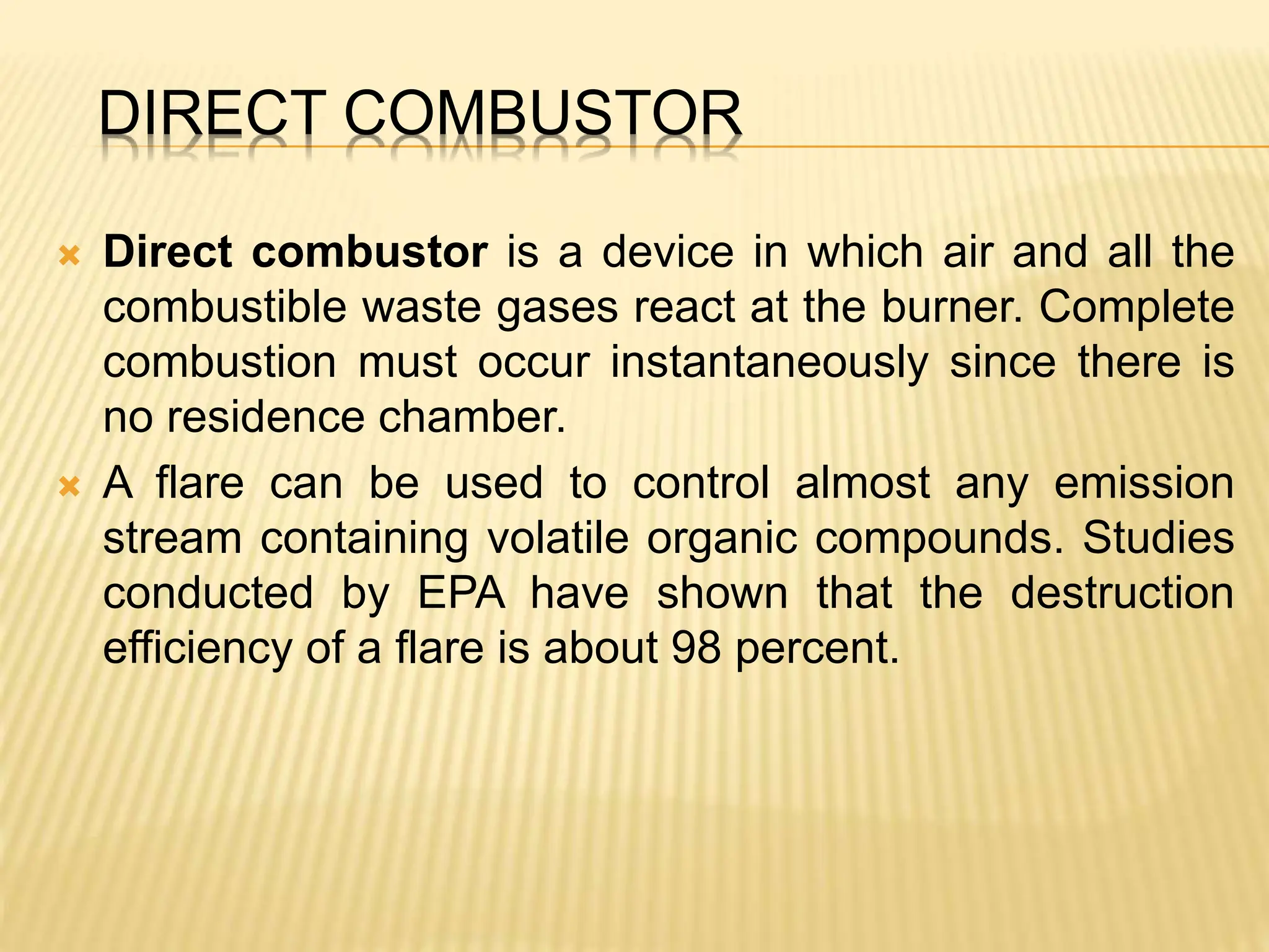DIRECT COMBUSTOR
 Direct combustor is a device in which air and all the
combustible waste gases react at the burner. Complete
combustion must occur instantaneously since there is
no residence chamber.
 A flare can be used to control almost any emission
stream containing volatile organic compounds. Studies
conducted by EPA have shown that the destruction
efficiency of a flare is about 98 percent.
 
