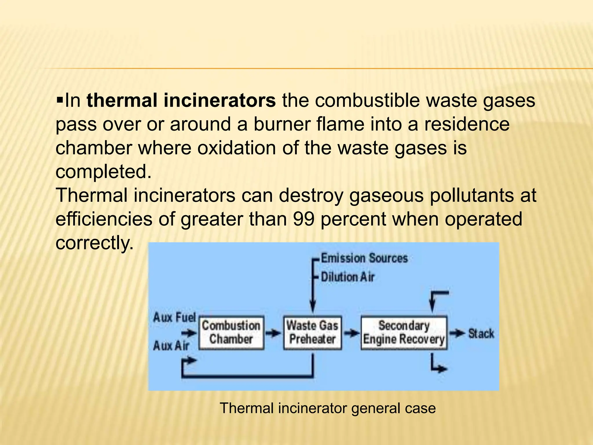 In thermal incinerators the combustible waste gases
pass over or around a burner flame into a residence
chamber where oxidation of the waste gases is
completed.
Thermal incinerators can destroy gaseous pollutants at
efficiencies of greater than 99 percent when operated
correctly.
Thermal incinerator general case
 