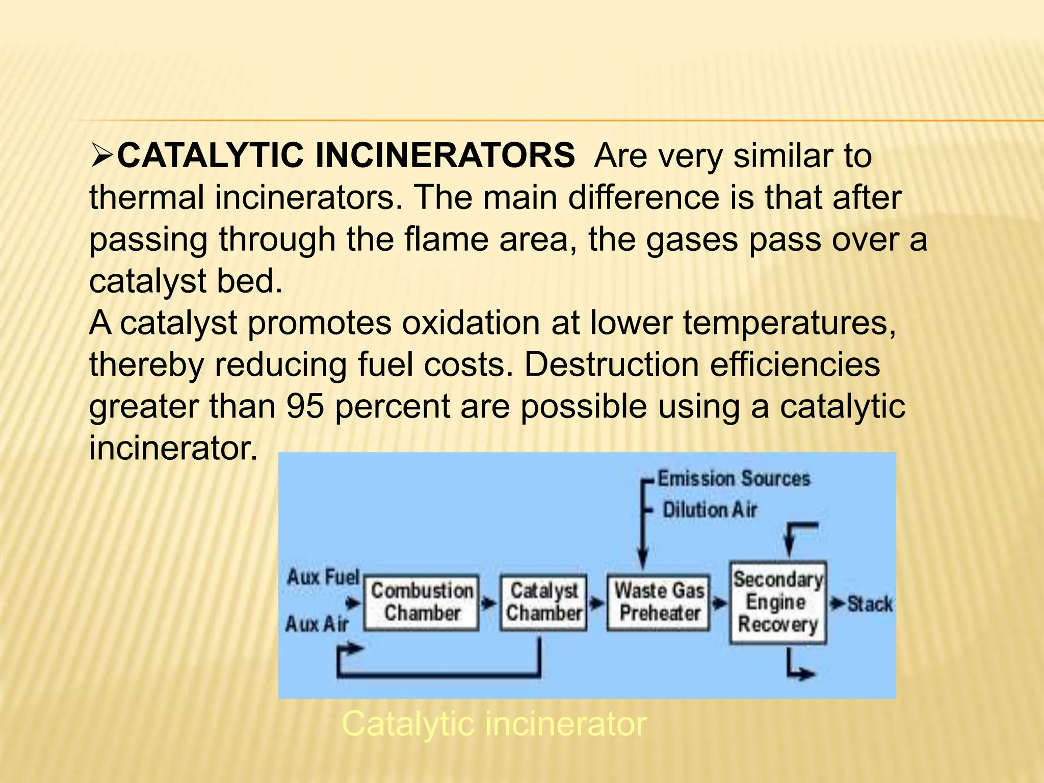 CATALYTIC INCINERATORS Are very similar to
thermal incinerators. The main difference is that after
passing through the flame area, the gases pass over a
catalyst bed.
A catalyst promotes oxidation at lower temperatures,
thereby reducing fuel costs. Destruction efficiencies
greater than 95 percent are possible using a catalytic
incinerator.
Catalytic incinerator
 
