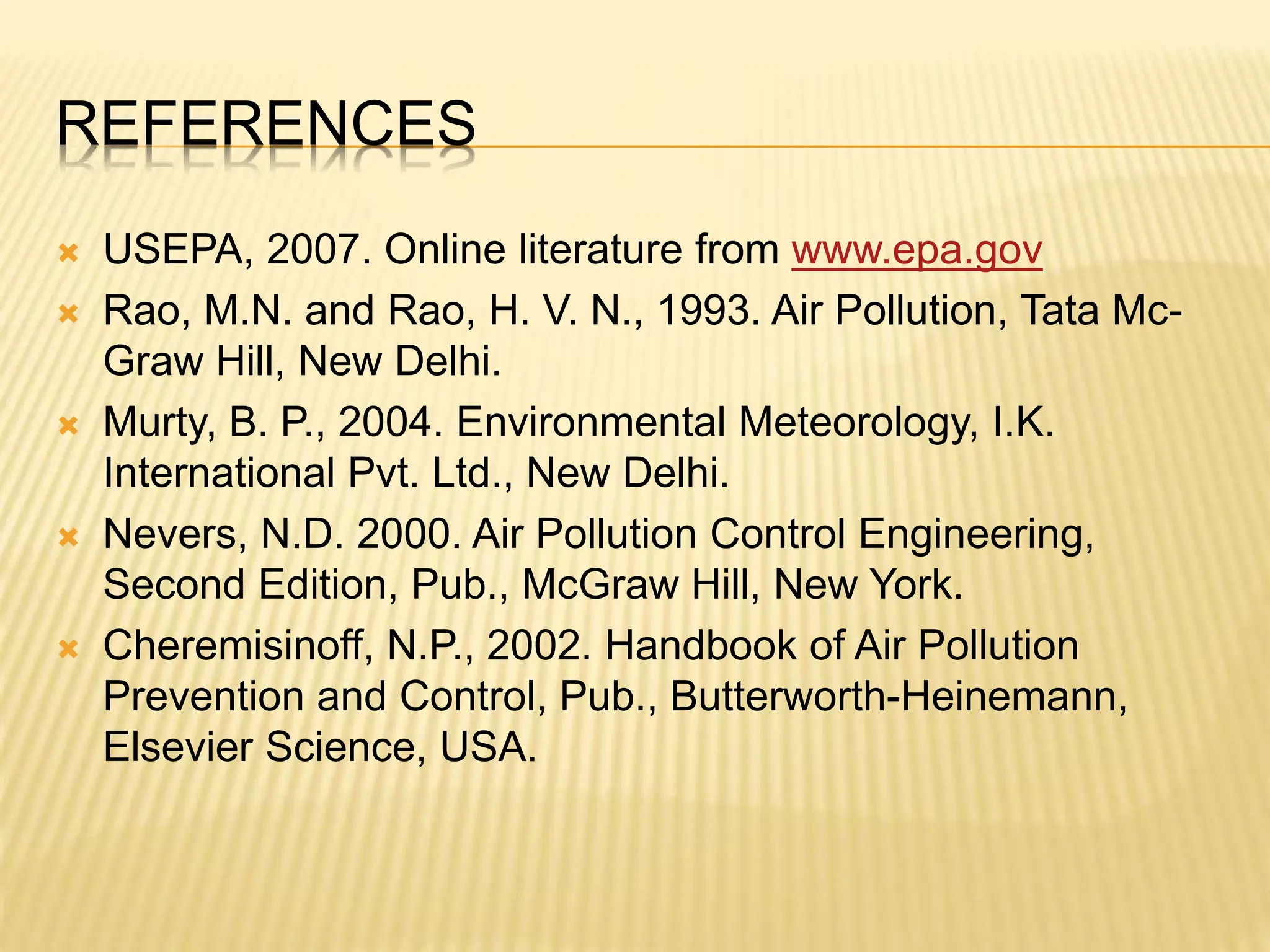 REFERENCES
 USEPA, 2007. Online literature from www.epa.gov
 Rao, M.N. and Rao, H. V. N., 1993. Air Pollution, Tata Mc-
Graw Hill, New Delhi.
 Murty, B. P., 2004. Environmental Meteorology, I.K.
International Pvt. Ltd., New Delhi.
 Nevers, N.D. 2000. Air Pollution Control Engineering,
Second Edition, Pub., McGraw Hill, New York.
 Cheremisinoff, N.P., 2002. Handbook of Air Pollution
Prevention and Control, Pub., Butterworth-Heinemann,
Elsevier Science, USA.
 