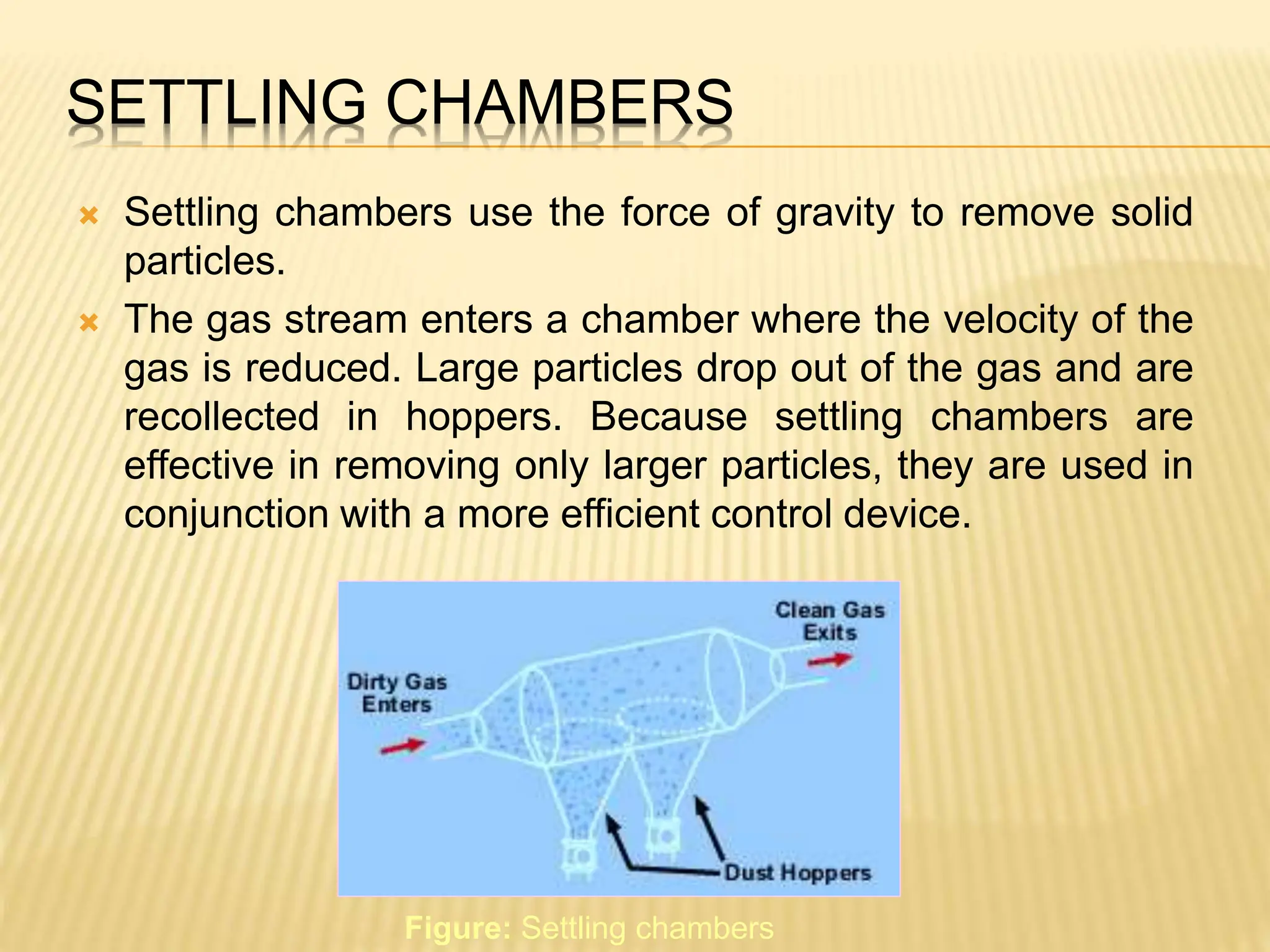 SETTLING CHAMBERS
 Settling chambers use the force of gravity to remove solid
particles.
 The gas stream enters a chamber where the velocity of the
gas is reduced. Large particles drop out of the gas and are
recollected in hoppers. Because settling chambers are
effective in removing only larger particles, they are used in
conjunction with a more efficient control device.
Figure: Settling chambers
 