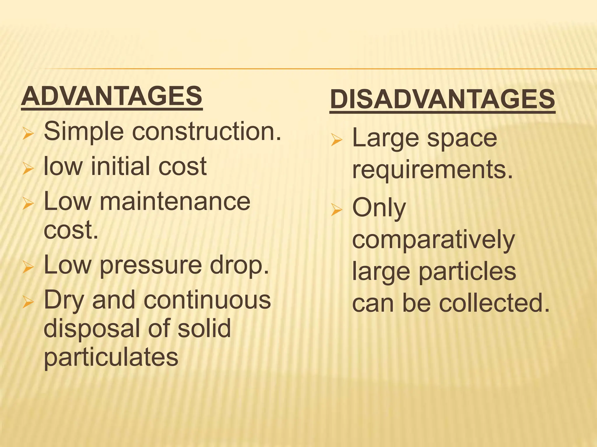 ADVANTAGES
 Simple construction.
 low initial cost
 Low maintenance
cost.
 Low pressure drop.
 Dry and continuous
disposal of solid
particulates
DISADVANTAGES
 Large space
requirements.
 Only
comparatively
large particles
can be collected.
 