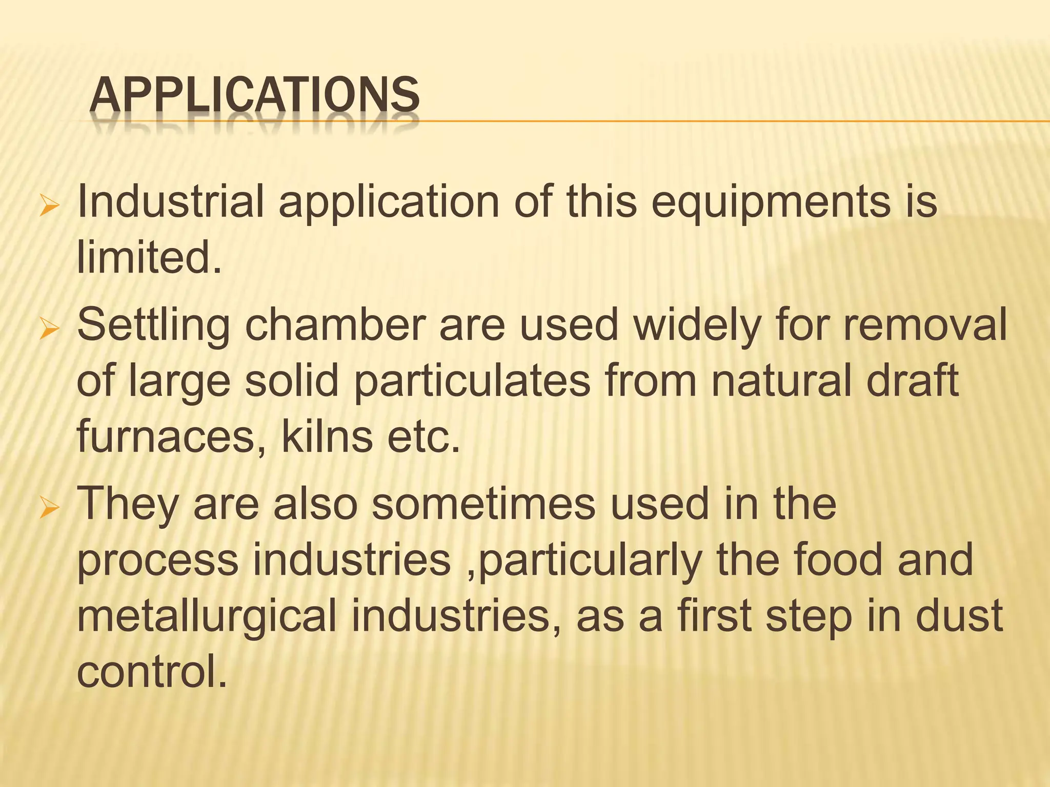 APPLICATIONS
 Industrial application of this equipments is
limited.
 Settling chamber are used widely for removal
of large solid particulates from natural draft
furnaces, kilns etc.
 They are also sometimes used in the
process industries ,particularly the food and
metallurgical industries, as a first step in dust
control.
 