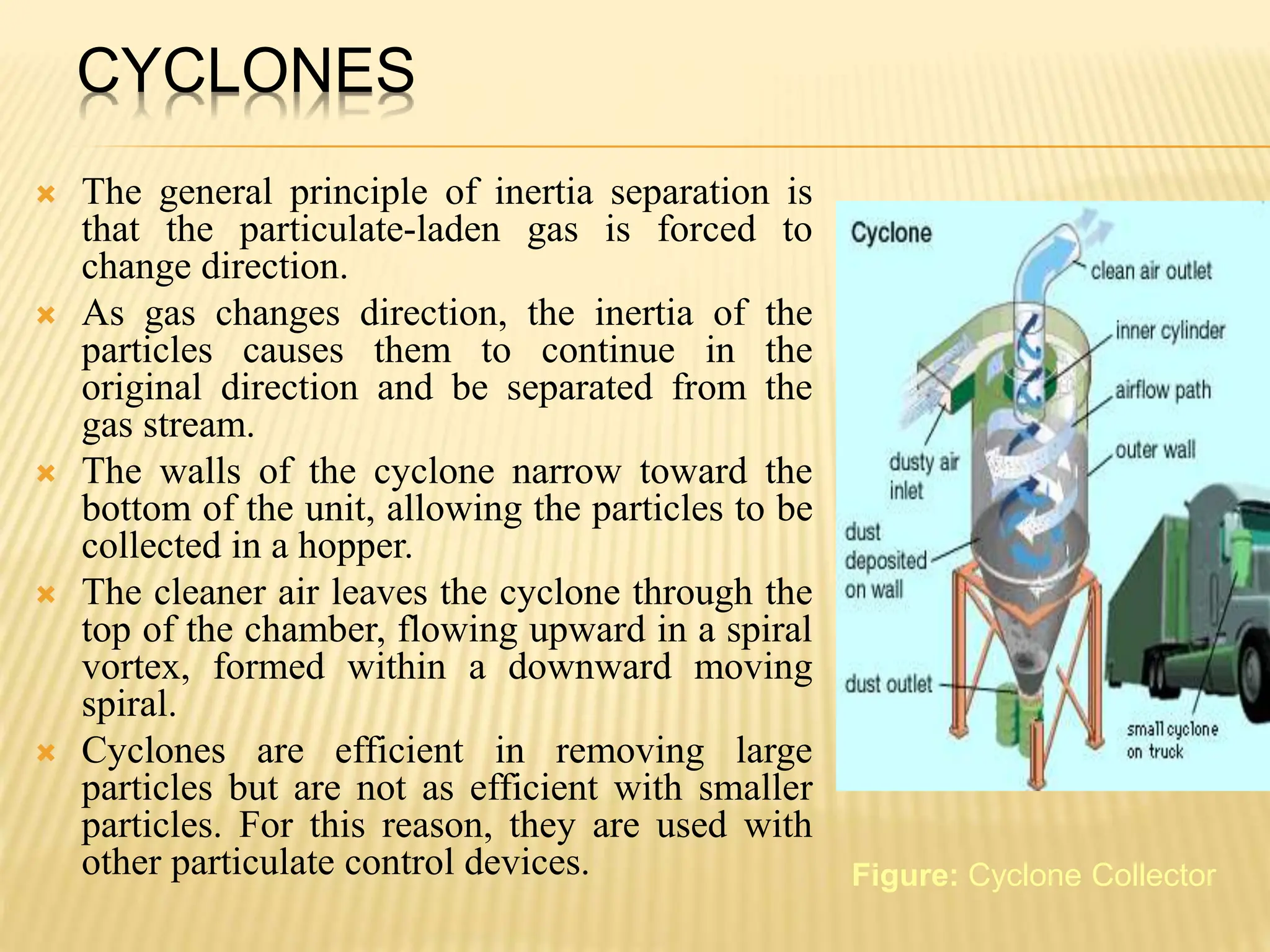 CYCLONES
 The general principle of inertia separation is
that the particulate-laden gas is forced to
change direction.
 As gas changes direction, the inertia of the
particles causes them to continue in the
original direction and be separated from the
gas stream.
 The walls of the cyclone narrow toward the
bottom of the unit, allowing the particles to be
collected in a hopper.
 The cleaner air leaves the cyclone through the
top of the chamber, flowing upward in a spiral
vortex, formed within a downward moving
spiral.
 Cyclones are efficient in removing large
particles but are not as efficient with smaller
particles. For this reason, they are used with
other particulate control devices. Figure: Cyclone Collector
 