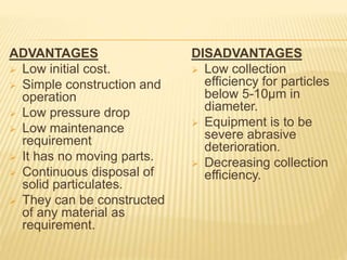 ADVANTAGES
 Low initial cost.
 Simple construction and
operation
 Low pressure drop
 Low maintenance
requirement
 It has no moving parts.
 Continuous disposal of
solid particulates.
 They can be constructed
of any material as
requirement.
DISADVANTAGES
 Low collection
efficiency for particles
below 5-10µm in
diameter.
 Equipment is to be
severe abrasive
deterioration.
 Decreasing collection
efficiency.
 