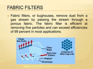 FABRIC FILTERS
 Fabric filters, or bughouses, remove dust from a
gas stream by passing the stream through a
porous fabric. The fabric filter is efficient at
removing fine particles and can exceed efficiencies
of 99 percent in most applications.
Figure: Fabric filter (baghouse) components
 