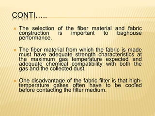 CONTI…..
 The selection of the fiber material and fabric
construction is important to baghouse
performance.
 The fiber material from which the fabric is made
must have adequate strength characteristics at
the maximum gas temperature expected and
adequate chemical compatibility with both the
gas and the collected dust.
 One disadvantage of the fabric filter is that high-
temperature gases often have to be cooled
before contacting the filter medium.
 