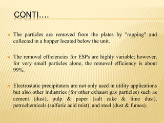 CONTI….
 The particles are removed from the plates by "rapping" and
collected in a hopper located below the unit.
 The removal efficiencies for ESPs are highly variable; however,
for very small particles alone, the removal efficiency is about
99%.
 Electrostatic precipitators are not only used in utility applications
but also other industries (for other exhaust gas particles) such as
cement (dust), pulp & paper (salt cake & lime dust),
petrochemicals (sulfuric acid mist), and steel (dust & fumes).
 