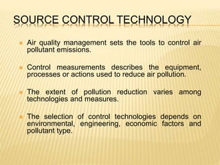 SOURCE CONTROL TECHNOLOGY
 Air quality management sets the tools to control air
pollutant emissions.
 Control measurements describes the equipment,
processes or actions used to reduce air pollution.
 The extent of pollution reduction varies among
technologies and measures.
 The selection of control technologies depends on
environmental, engineering, economic factors and
pollutant type.
 