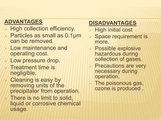 ADVANTAGES
 High collection efficiency.
 Particles as small as 0.1µm
can be removed.
 Low maintenance and
operating cost.
 Low pressure drop.
 Treatment time is
negligible.
 Cleaning is easy by
removing units of the
precipitator from operation.
 There is no limit to solid,
liquid or corrosive chemical
usage.
DISADVANTAGES
 High initial cost
 Space requirement is
more.
 Possible explosive
hazardous during
collection of gases.
 Precautions are very
necessary during
operation.
 The poisonous gas,
ozone is produced .
 