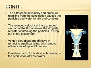 CONTI….
 The difference in velocity and pressure
resulting from the constriction causes the
particles and water to mix and combine.
 The reduced velocity at the expanded
section of the throat allows the droplets
of water containing the particles to drop
out of the gas stream.
 Venturi scrubbers are effective in
removing small particles, with removal
efficiencies of up to 99 percent.
 One drawback of this device, however, is
the production of wastewater.
 