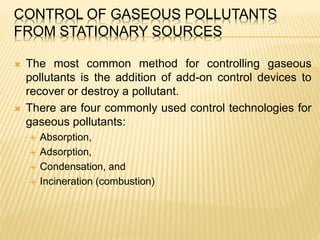 CONTROL OF GASEOUS POLLUTANTS
FROM STATIONARY SOURCES
 The most common method for controlling gaseous
pollutants is the addition of add-on control devices to
recover or destroy a pollutant.
 There are four commonly used control technologies for
gaseous pollutants:
 Absorption,
 Adsorption,
 Condensation, and
 Incineration (combustion)
 