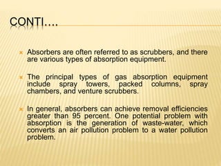 CONTI….
 Absorbers are often referred to as scrubbers, and there
are various types of absorption equipment.
 The principal types of gas absorption equipment
include spray towers, packed columns, spray
chambers, and venture scrubbers.
 In general, absorbers can achieve removal efficiencies
greater than 95 percent. One potential problem with
absorption is the generation of waste-water, which
converts an air pollution problem to a water pollution
problem.
 