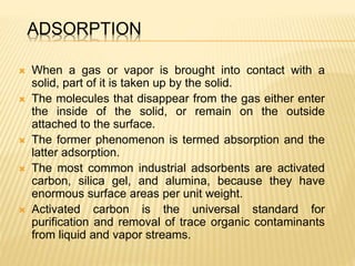 ADSORPTION
 When a gas or vapor is brought into contact with a
solid, part of it is taken up by the solid.
 The molecules that disappear from the gas either enter
the inside of the solid, or remain on the outside
attached to the surface.
 The former phenomenon is termed absorption and the
latter adsorption.
 The most common industrial adsorbents are activated
carbon, silica gel, and alumina, because they have
enormous surface areas per unit weight.
 Activated carbon is the universal standard for
purification and removal of trace organic contaminants
from liquid and vapor streams.
 