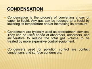 CONDENSATION
 Condensation is the process of converting a gas or
vapor to liquid. Any gas can be reduced to a liquid by
lowering its temperature and/or increasing its pressure.
 Condensers are typically used as pretreatment devices.
They can be used ahead of absorbers, adsorbers, and
incinerators to reduce the total gas volume to be
treated by more expensive control equipment.
 Condensers used for pollution control are contact
condensers and surface condensers.
 