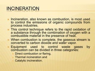 INCINERATION
 Incineration, also known as combustion, is most used
to control the emissions of organic compounds from
process industries.
 This control technique refers to the rapid oxidation of
a substance through the combination of oxygen with a
combustible material in the presence of heat.
 When combustion is complete, the gaseous stream is
converted to carbon dioxide and water vapor.
 Equipment used to control waste gases by
combustion can be divided in three categories:
 Direct combustion or flaring,
 Thermal incineration and
 Catalytic incineration.
 
