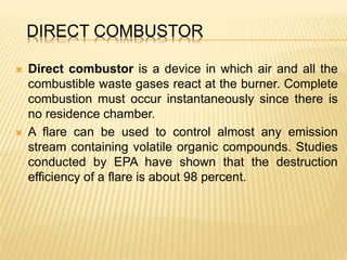 DIRECT COMBUSTOR
 Direct combustor is a device in which air and all the
combustible waste gases react at the burner. Complete
combustion must occur instantaneously since there is
no residence chamber.
 A flare can be used to control almost any emission
stream containing volatile organic compounds. Studies
conducted by EPA have shown that the destruction
efficiency of a flare is about 98 percent.
 